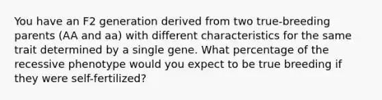 You have an F2 generation derived from two true-breeding parents (AA and aa) with different characteristics for the same trait determined by a single gene. What percentage of the recessive phenotype would you expect to be true breeding if they were self-fertilized?