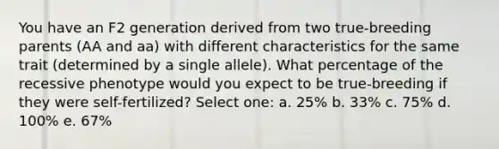 You have an F2 generation derived from two true-breeding parents (AA and aa) with different characteristics for the same trait (determined by a single allele). What percentage of the recessive phenotype would you expect to be true-breeding if they were self-fertilized? Select one: a. 25% b. 33% c. 75% d. 100% e. 67%