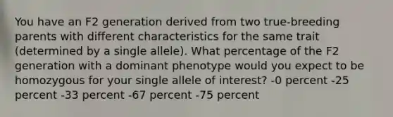 You have an F2 generation derived from two true-breeding parents with different characteristics for the same trait (determined by a single allele). What percentage of the F2 generation with a dominant phenotype would you expect to be homozygous for your single allele of interest? -0 percent -25 percent -33 percent -67 percent -75 percent