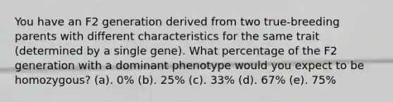 You have an F2 generation derived from two true-breeding parents with different characteristics for the same trait (determined by a single gene). What percentage of the F2 generation with a dominant phenotype would you expect to be homozygous? (a). 0% (b). 25% (c). 33% (d). 67% (e). 75%