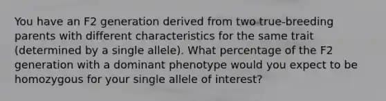 You have an F2 generation derived from two true-breeding parents with different characteristics for the same trait (determined by a single allele). What percentage of the F2 generation with a dominant phenotype would you expect to be homozygous for your single allele of interest?