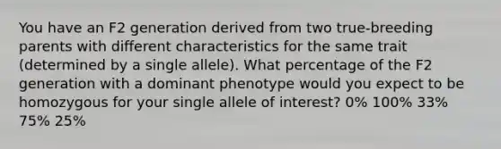 You have an F2 generation derived from two true-breeding parents with different characteristics for the same trait (determined by a single allele). What percentage of the F2 generation with a dominant phenotype would you expect to be homozygous for your single allele of interest? 0% 100% 33% 75% 25%