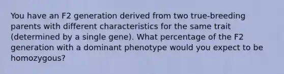 You have an F2 generation derived from two true-breeding parents with different characteristics for the same trait (determined by a single gene). What percentage of the F2 generation with a dominant phenotype would you expect to be homozygous?