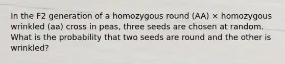 In the F2 generation of a homozygous round (AA) × homozygous wrinkled (aa) cross in peas, three seeds are chosen at random. What is the probability that two seeds are round and the other is wrinkled?