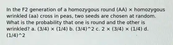 In the F2 generation of a homozygous round (AA) × homozygous wrinkled (aa) cross in peas, two seeds are chosen at random. What is the probability that one is round and the other is wrinkled? a. (3/4) × (1/4) b. (3/4)^2 c. 2 × (3/4) × (1/4) d. (1/4)^2