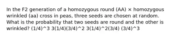 In the F2 generation of a homozygous round (AA) × homozygous wrinkled (aa) cross in peas, three seeds are chosen at random. What is the probability that two seeds are round and the other is wrinkled? (1/4)^3 3(1/4)(3/4)^2 3(1/4)^2(3/4) (3/4)^3