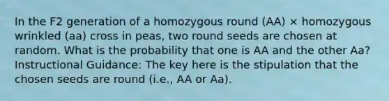 In the F2 generation of a homozygous round (AA) × homozygous wrinkled (aa) cross in peas, two round seeds are chosen at random. What is the probability that one is AA and the other Aa? Instructional Guidance: The key here is the stipulation that the chosen seeds are round (i.e., AA or Aa).