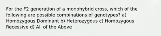 For the F2 generation of a monohybrid cross, which of the following are possible combinations of genotypes? a) Homozygous Dominant b) Heterozygous c) Homozygous Recessive d) All of the Above