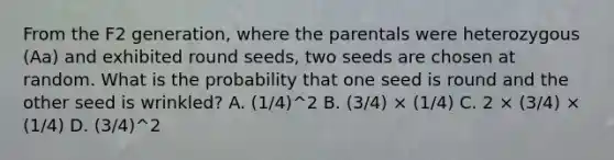 From the F2 generation, where the parentals were heterozygous (Aa) and exhibited round seeds, two seeds are chosen at random. What is the probability that one seed is round and the other seed is wrinkled? A. (1/4)^2 B. (3/4) × (1/4) C. 2 × (3/4) × (1/4) D. (3/4)^2