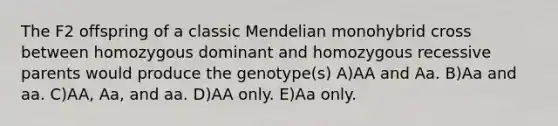 The F2 offspring of a classic Mendelian monohybrid cross between homozygous dominant and homozygous recessive parents would produce the genotype(s) A)AA and Aa. B)Aa and aa. C)AA, Aa, and aa. D)AA only. E)Aa only.