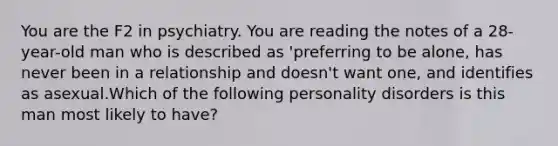 You are the F2 in psychiatry. You are reading the notes of a 28-year-old man who is described as 'preferring to be alone, has never been in a relationship and doesn't want one, and identifies as asexual.Which of the following personality disorders is this man most likely to have?