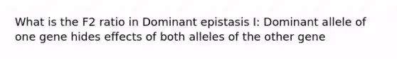 What is the F2 ratio in Dominant epistasis I: Dominant allele of one gene hides effects of both alleles of the other gene