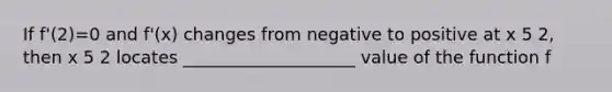 If f'(2)=0 and f'(x) changes from negative to positive at x 5 2, then x 5 2 locates ____________________ value of the function f