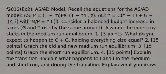 f2012(Ex2): AS/AD Model: Recall the equations for the AS/AD model: AS: P = (1 + m)PeF(1 − Y/L, z). AD: Y = C(Y − T) + G + I(Y, i) with M/P = Y L(i). Consider a balanced budget increase in taxes (G and T rise by the same amount). Assume the economy starts in the medium run equilibrium. 1. [5 points] What do you expect to happen to C + G, holding everything else equal? 2. [15 points] Graph the old and new medium run equilibrium. 3. [15 points] Graph the short run equilibrium. 4. [15 points] Explain the transition. Explain what happens to I and i in the medium and short run, and during the transition. Explain what you draw.