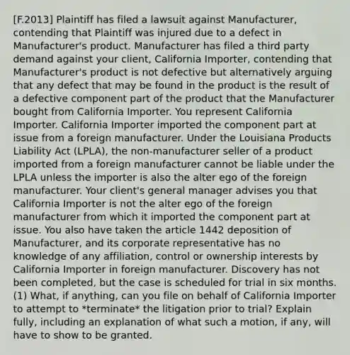 [F.2013] Plaintiff has filed a lawsuit against Manufacturer, contending that Plaintiff was injured due to a defect in Manufacturer's product. Manufacturer has filed a third party demand against your client, California Importer, contending that Manufacturer's product is not defective but alternatively arguing that any defect that may be found in the product is the result of a defective component part of the product that the Manufacturer bought from California Importer. You represent California Importer. California Importer imported the component part at issue from a foreign manufacturer. Under the Louisiana Products Liability Act (LPLA), the non-manufacturer seller of a product imported from a foreign manufacturer cannot be liable under the LPLA unless the importer is also the alter ego of the foreign manufacturer. Your client's general manager advises you that California Importer is not the alter ego of the foreign manufacturer from which it imported the component part at issue. You also have taken the article 1442 deposition of Manufacturer, and its corporate representative has no knowledge of any affiliation, control or ownership interests by California Importer in foreign manufacturer. Discovery has not been completed, but the case is scheduled for trial in six months. (1) What, if anything, can you file on behalf of California Importer to attempt to *terminate* the litigation prior to trial? Explain fully, including an explanation of what such a motion, if any, will have to show to be granted.