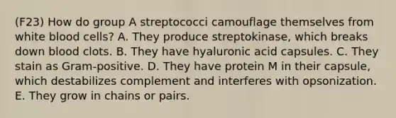 (F23) How do group A streptococci camouflage themselves from white blood cells? A. They produce streptokinase, which breaks down blood clots. B. They have hyaluronic acid capsules. C. They stain as Gram-positive. D. They have protein M in their capsule, which destabilizes complement and interferes with opsonization. E. They grow in chains or pairs.