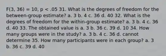 F(3, 36) = 10, p < .05 31. What is the degrees of freedom for the between-group estimate? a. 3 b. 4 c. 36 d. 40 32. What is the degrees of freedom for the within-group estimate? a. 3 b. 4 c. 36 d. 40 33. The obtained value is a. 3 b. 36 c. 39 d. 10 34. How many groups were in the study? a. 3 b. 4 c. 36 d. cannot determine 35. How many participants were in each group? a. 3 b. 36 c. 39 d. 40