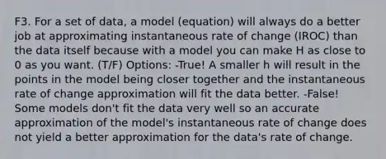 F3. For a set of data, a model (equation) will always do a better job at approximating instantaneous rate of change (IROC) than the data itself because with a model you can make H as close to 0 as you want. (T/F) Options: -True! A smaller h will result in the points in the model being closer together and the instantaneous rate of change approximation will fit the data better. -False! Some models don't fit the data very well so an accurate approximation of the model's instantaneous rate of change does not yield a better approximation for the data's rate of change.