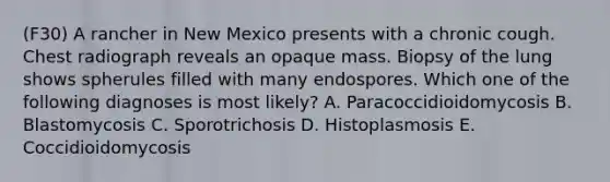 (F30) A rancher in New Mexico presents with a chronic cough. Chest radiograph reveals an opaque mass. Biopsy of the lung shows spherules filled with many endospores. Which one of the following diagnoses is most likely? A. Paracoccidioidomycosis B. Blastomycosis C. Sporotrichosis D. Histoplasmosis E. Coccidioidomycosis