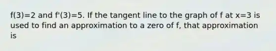 f(3)=2 and f'(3)=5. If the tangent line to the graph of f at x=3 is used to find an approximation to a zero of f, that approximation is