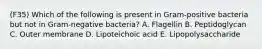 (F35) Which of the following is present in Gram-positive bacteria but not in Gram-negative bacteria? A. Flagellin B. Peptidoglycan C. Outer membrane D. Lipoteichoic acid E. Lipopolysaccharide