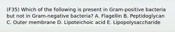 (F35) Which of the following is present in Gram-positive bacteria but not in Gram-negative bacteria? A. Flagellin B. Peptidoglycan C. Outer membrane D. Lipoteichoic acid E. Lipopolysaccharide