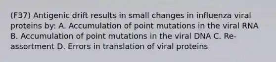 (F37) Antigenic drift results in small changes in influenza viral proteins by: A. Accumulation of point mutations in the viral RNA B. Accumulation of point mutations in the viral DNA C. Re-assortment D. Errors in translation of viral proteins