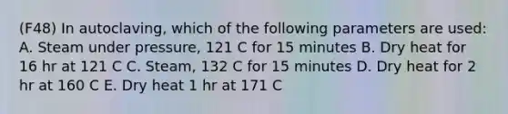 (F48) In autoclaving, which of the following parameters are used: A. Steam under pressure, 121 C for 15 minutes B. Dry heat for 16 hr at 121 C C. Steam, 132 C for 15 minutes D. Dry heat for 2 hr at 160 C E. Dry heat 1 hr at 171 C