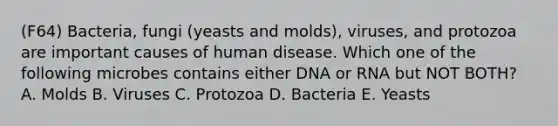 (F64) Bacteria, fungi (yeasts and molds), viruses, and protozoa are important causes of human disease. Which one of the following microbes contains either DNA or RNA but NOT BOTH? A. Molds B. Viruses C. Protozoa D. Bacteria E. Yeasts