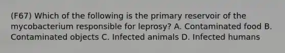 (F67) Which of the following is the primary reservoir of the mycobacterium responsible for leprosy? A. Contaminated food B. Contaminated objects C. Infected animals D. Infected humans