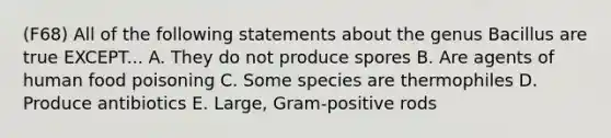 (F68) All of the following statements about the genus Bacillus are true EXCEPT... A. They do not produce spores B. Are agents of human food poisoning C. Some species are thermophiles D. Produce antibiotics E. Large, Gram-positive rods