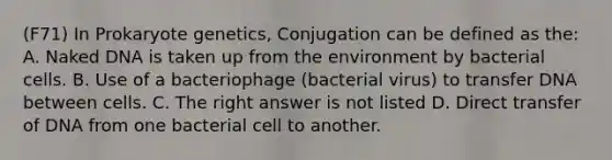 (F71) In Prokaryote genetics, Conjugation can be defined as the: A. Naked DNA is taken up from the environment by bacterial cells. B. Use of a bacteriophage (bacterial virus) to transfer DNA between cells. C. The right answer is not listed D. Direct transfer of DNA from one bacterial cell to another.