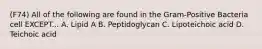 (F74) All of the following are found in the Gram-Positive Bacteria cell EXCEPT... A. Lipid A B. Peptidoglycan C. Lipoteichoic acid D. Teichoic acid