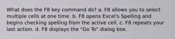 What does the F8 key command do? a. F8 allows you to select multiple cells at one time. b. F8 opens Excel's Spelling and begins checking spelling from the active cell. c. F8 repeats your last action. d. F8 displays the "Go To" dialog box.