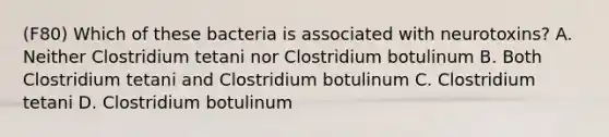 (F80) Which of these bacteria is associated with neurotoxins? A. Neither Clostridium tetani nor Clostridium botulinum B. Both Clostridium tetani and Clostridium botulinum C. Clostridium tetani D. Clostridium botulinum