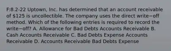 ​F:8.2-22 Uptown, Inc. has determined that an account receivable of​ 125 is uncollectible. The company uses the direct write−off method. Which of the following entries is required to record the write−​off? A. Allowance for Bad Debts Accounts Receivable B. Cash Accounts Receivable C. Bad Debts Expense Accounts Receivable D. Accounts Receivable Bad Debts Expense