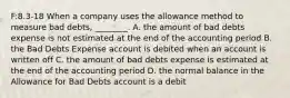 F:8.3-18 When a company uses the allowance method to measure bad​ debts, ________. A. the amount of bad debts expense is not estimated at the end of the accounting period B. the Bad Debts Expense account is debited when an account is written off C. the amount of bad debts expense is estimated at the end of the accounting period D. the normal balance in the Allowance for Bad Debts account is a debit