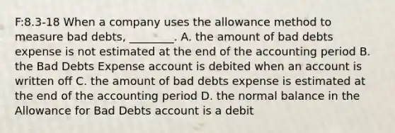 F:8.3-18 When a company uses the allowance method to measure bad​ debts, ________. A. the amount of bad debts expense is not estimated at the end of the accounting period B. the Bad Debts Expense account is debited when an account is written off C. the amount of bad debts expense is estimated at the end of the accounting period D. the normal balance in the Allowance for Bad Debts account is a debit