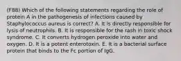 (F88) Which of the following statements regarding the role of protein A in the pathogenesis of infections caused by Staphylococcus aureus is correct? A. It is directly responsible for lysis of neutrophils. B. It is responsible for the rash in toxic shock syndrome. C. It converts hydrogen peroxide into water and oxygen. D. It is a potent enterotoxin. E. It is a bacterial surface protein that binds to the Fc portion of IgG.