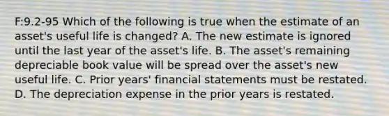 F:9.2-95 Which of the following is true when the estimate of an​ asset's useful life is​ changed? A. The new estimate is ignored until the last year of the​ asset's life. B. The​ asset's remaining depreciable book value will be spread over the​ asset's new useful life. C. Prior​ years' financial statements must be restated. D. The depreciation expense in the prior years is restated.