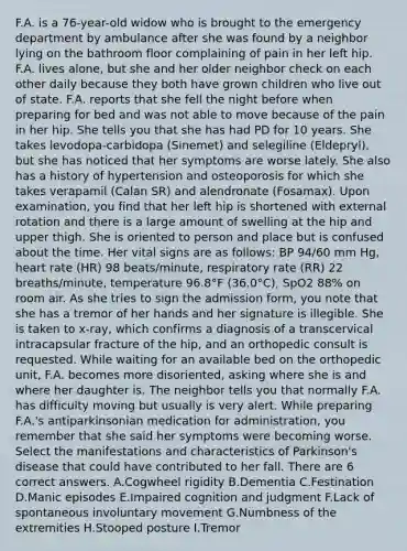 F.A. is a 76-year-old widow who is brought to the emergency department by ambulance after she was found by a neighbor lying on the bathroom floor complaining of pain in her left hip. F.A. lives alone, but she and her older neighbor check on each other daily because they both have grown children who live out of state. F.A. reports that she fell the night before when preparing for bed and was not able to move because of the pain in her hip. She tells you that she has had PD for 10 years. She takes levodopa-carbidopa (Sinemet) and selegiline (Eldepryl), but she has noticed that her symptoms are worse lately. She also has a history of hypertension and osteoporosis for which she takes verapamil (Calan SR) and alendronate (Fosamax). Upon examination, you find that her left hip is shortened with external rotation and there is a large amount of swelling at the hip and upper thigh. She is oriented to person and place but is confused about the time. Her vital signs are as follows: BP 94/60 mm Hg, heart rate (HR) 98 beats/minute, respiratory rate (RR) 22 breaths/minute, temperature 96.8°F (36.0°C), SpO2 88% on room air. As she tries to sign the admission form, you note that she has a tremor of her hands and her signature is illegible. She is taken to x-ray, which confirms a diagnosis of a transcervical intracapsular fracture of the hip, and an orthopedic consult is requested. While waiting for an available bed on the orthopedic unit, F.A. becomes more disoriented, asking where she is and where her daughter is. The neighbor tells you that normally F.A. has difficulty moving but usually is very alert. While preparing F.A.'s antiparkinsonian medication for administration, you remember that she said her symptoms were becoming worse. Select the manifestations and characteristics of Parkinson's disease that could have contributed to her fall. There are 6 correct answers. A.Cogwheel rigidity B.Dementia C.Festination D.Manic episodes E.Impaired cognition and judgment F.Lack of spontaneous involuntary movement G.Numbness of the extremities H.Stooped posture I.Tremor