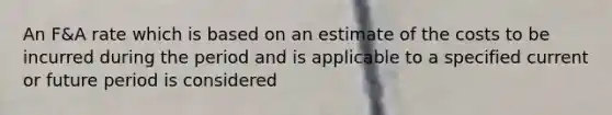 An F&A rate which is based on an estimate of the costs to be incurred during the period and is applicable to a specified current or future period is considered