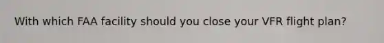 With which FAA facility should you close your VFR flight plan?