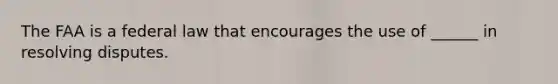 The FAA is a federal law that encourages the use of ______ in resolving disputes.