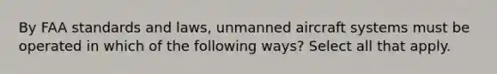 By FAA standards and laws, unmanned aircraft systems must be operated in which of the following ways? Select all that apply.