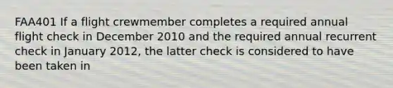 FAA401 If a flight crewmember completes a required annual flight check in December 2010 and the required annual recurrent check in January 2012, the latter check is considered to have been taken in