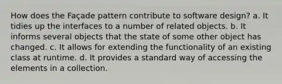 How does the Façade pattern contribute to software design? a. It tidies up the interfaces to a number of related objects. b. It informs several objects that the state of some other object has changed. c. It allows for extending the functionality of an existing class at runtime. d. It provides a standard way of accessing the elements in a collection.