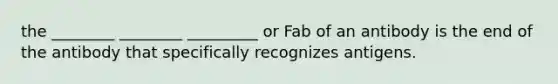 the ________ ________ _________ or Fab of an antibody is the end of the antibody that specifically recognizes antigens.