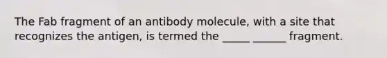 The Fab fragment of an antibody molecule, with a site that recognizes the antigen, is termed the _____ ______ fragment.