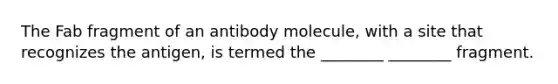 The Fab fragment of an antibody molecule, with a site that recognizes the antigen, is termed the ________ ________ fragment.